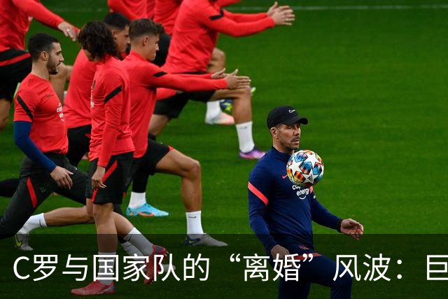 C罗与国家队的“离婚”风波：巨星年华渐逝，外界热议不断